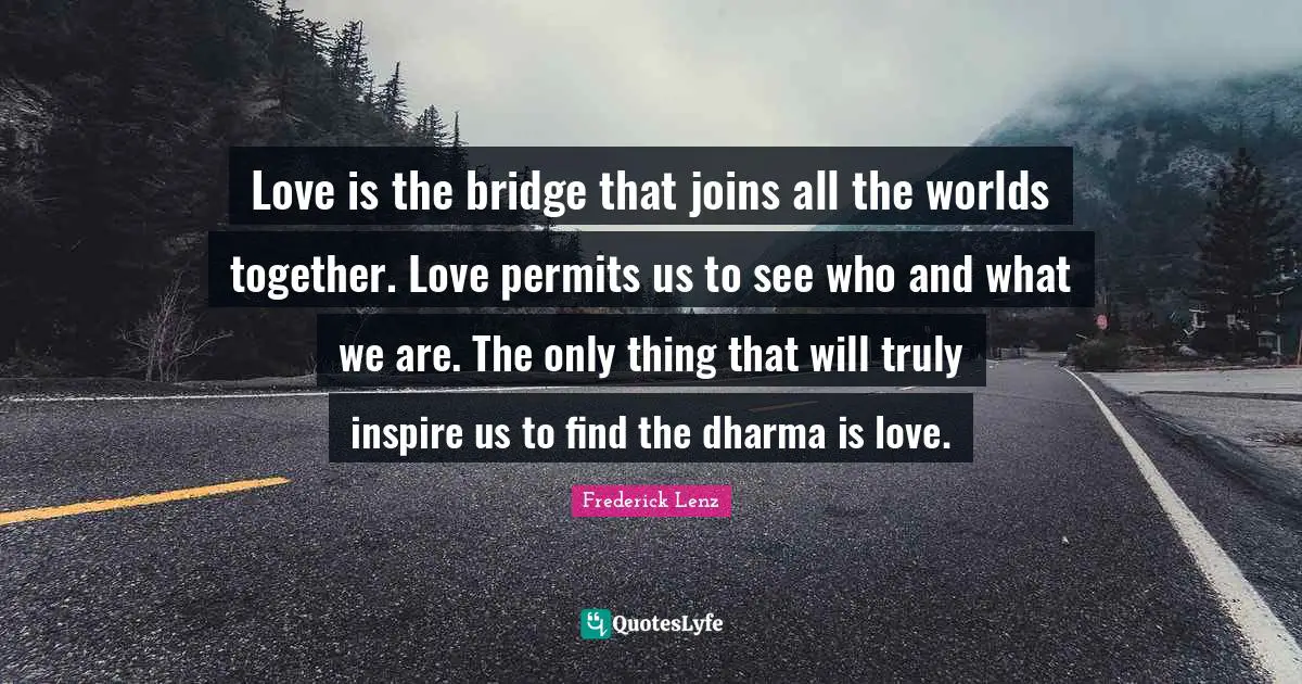 Love is the bridge that joins all the worlds together. Love permits us to see who and what we are. The only thing that will truly inspire us to find the dharma is love.