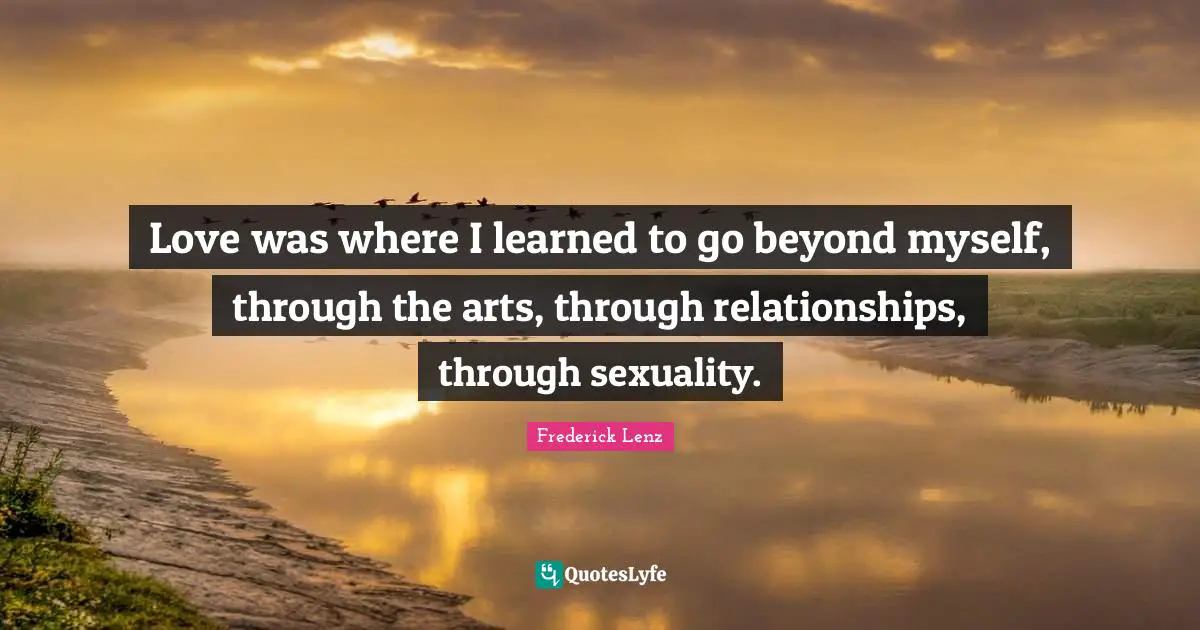 Love was where I learned to go beyond myself, through the arts, through relationships, through sexuality.