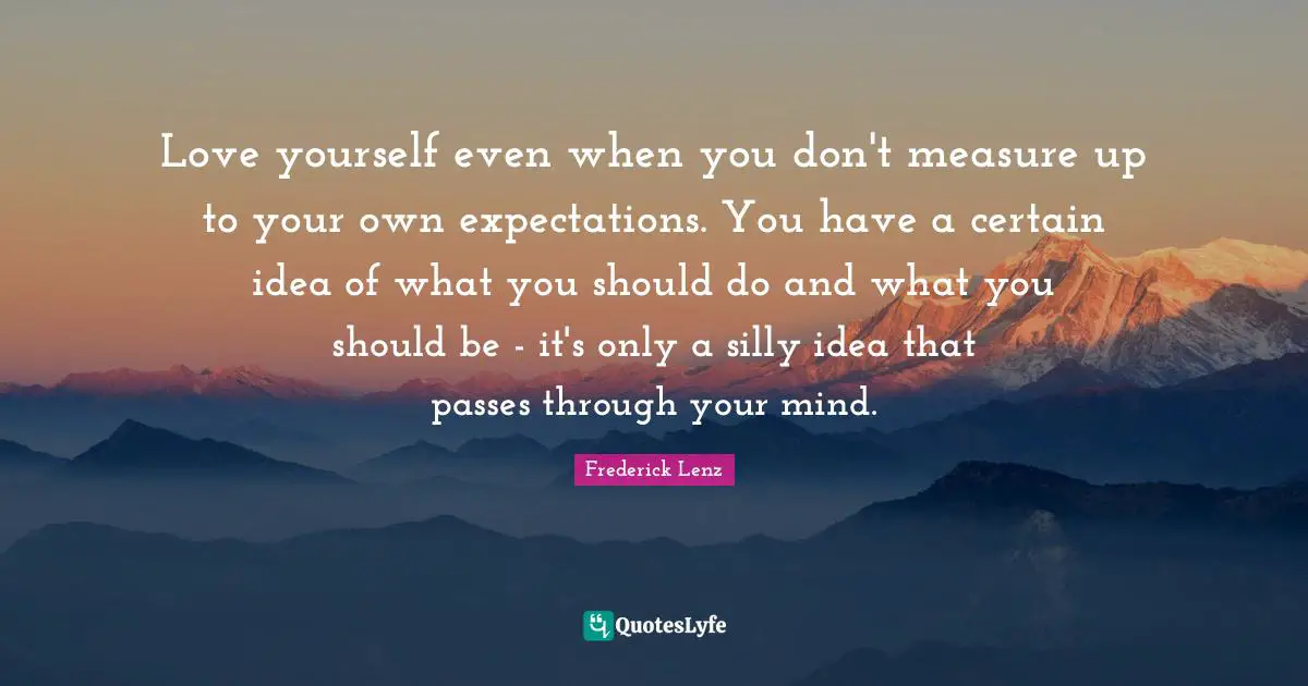 Love yourself even when you don't measure up to your own expectations. You have a certain idea of what you should do and what you should be - it's only a silly idea that passes through your mind.