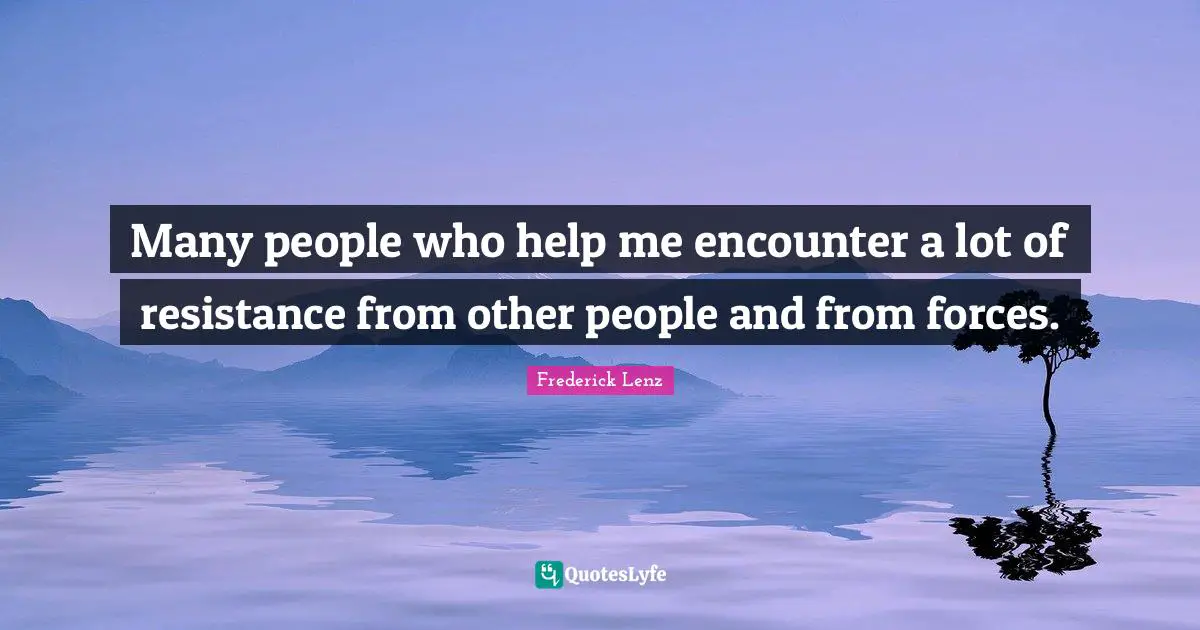 Many people who help me encounter a lot of resistance from other people and from forces.
