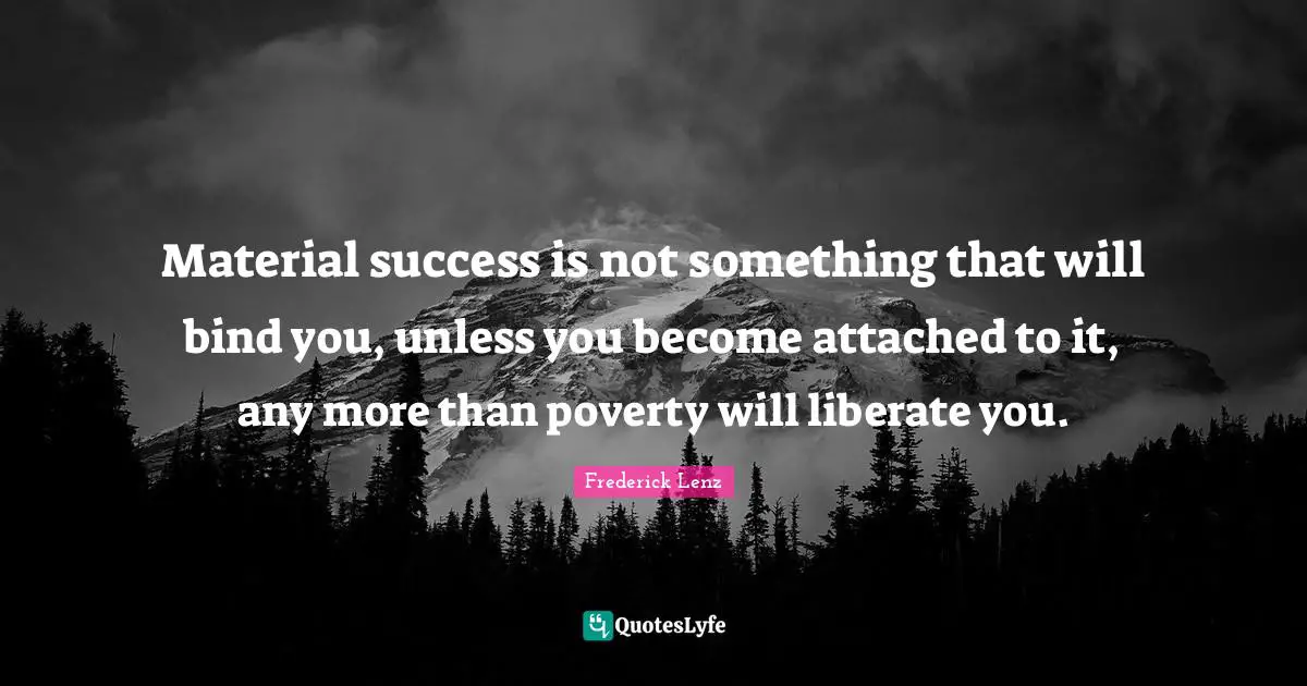 Material success is not something that will bind you, unless you become attached to it, any more than poverty will liberate you.