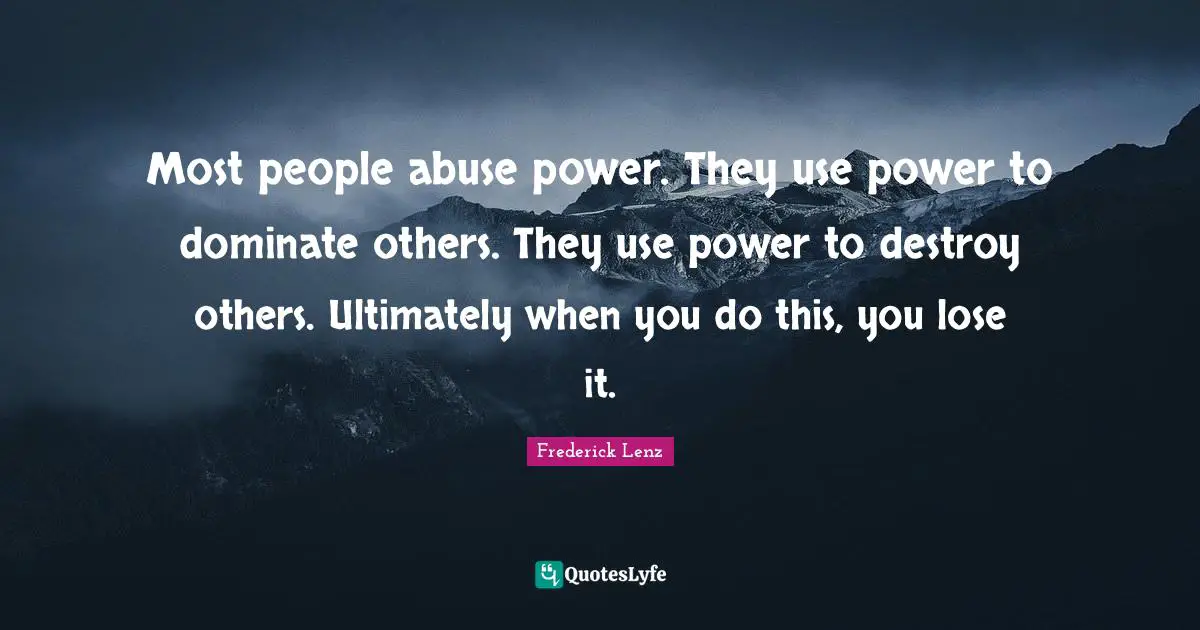 Most people abuse power. They use power to dominate others. They use power to destroy others. Ultimately when you do this, you lose it.