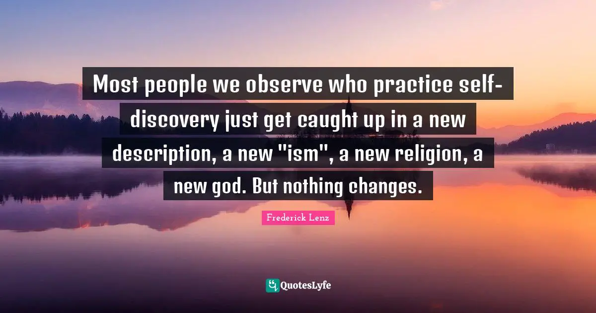 Most people we observe who practice self-discovery just get caught up in a new description, a new "ism", a new religion, a new god. But nothing changes.