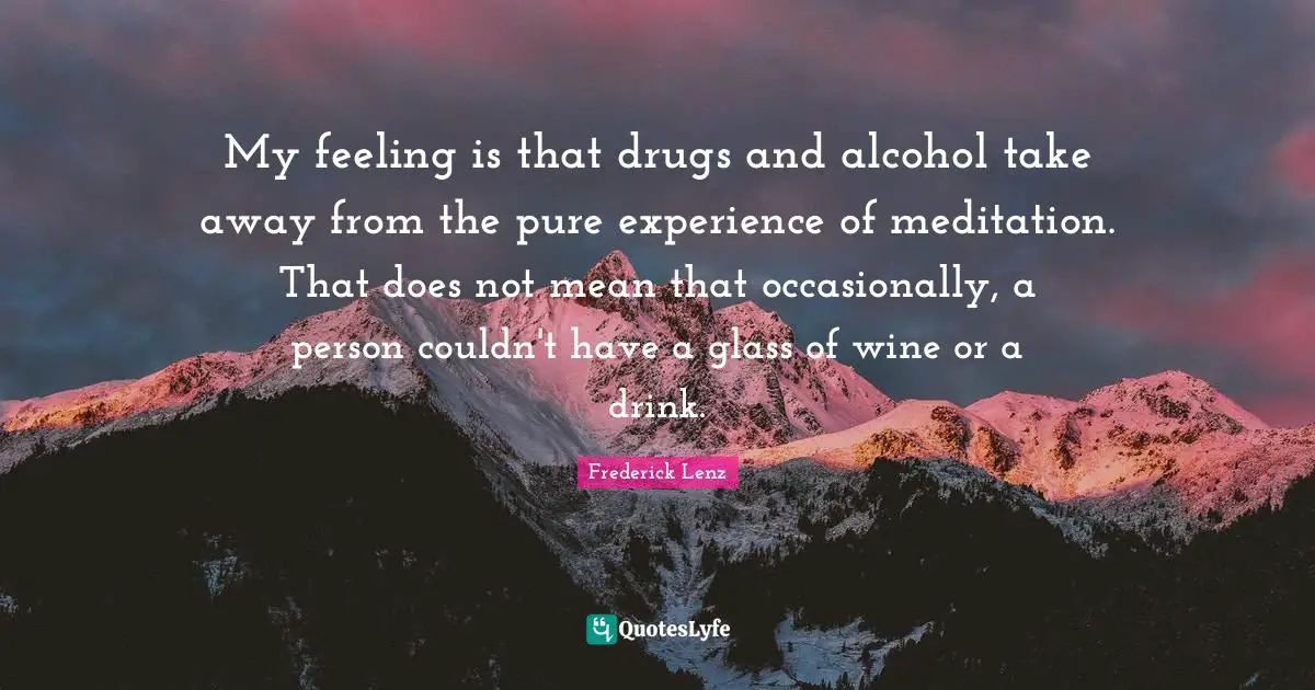 My feeling is that drugs and alcohol take away from the pure experience of meditation. That does not mean that occasionally, a person couldn't have a glass of wine or a drink.