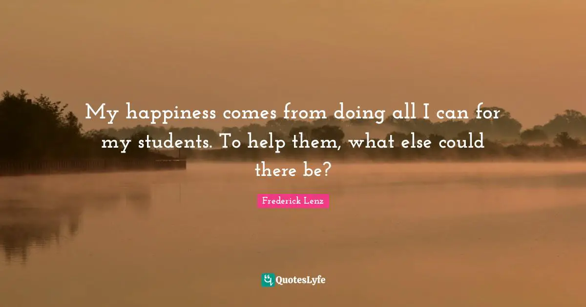 My happiness comes from doing all I can for my students. To help them, what else could there be?