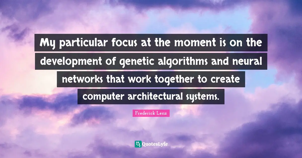 My particular focus at the moment is on the development of genetic algorithms and neural networks that work together to create computer architectural systems.