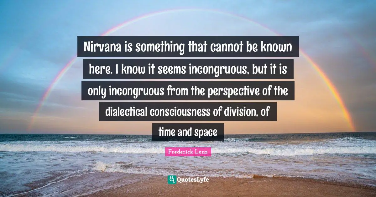 Nirvana is something that cannot be known here. I know it seems incongruous, but it is only incongruous from the perspective of the dialectical consciousness of division, of time and space