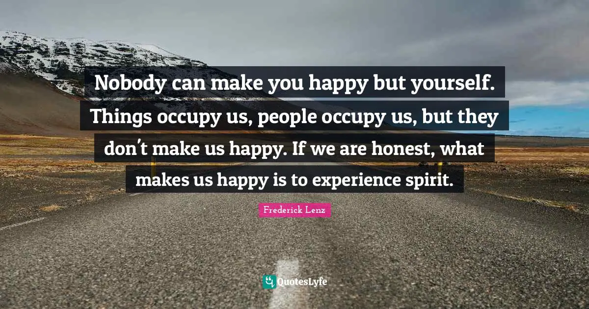 Nobody can make you happy but yourself. Things occupy us, people occupy us, but they don't make us happy. If we are honest, what makes us happy is to experience spirit.