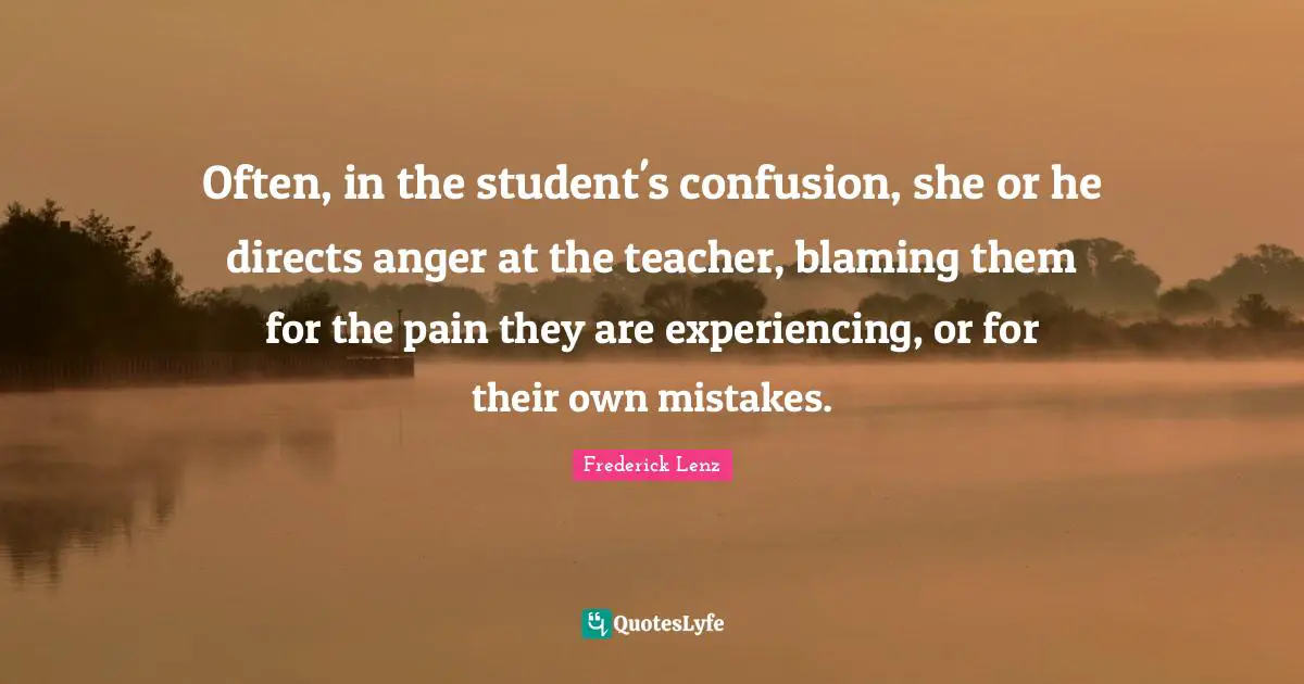 Often, in the student's confusion, she or he directs anger at the teacher, blaming them for the pain they are experiencing, or for their own mistakes.