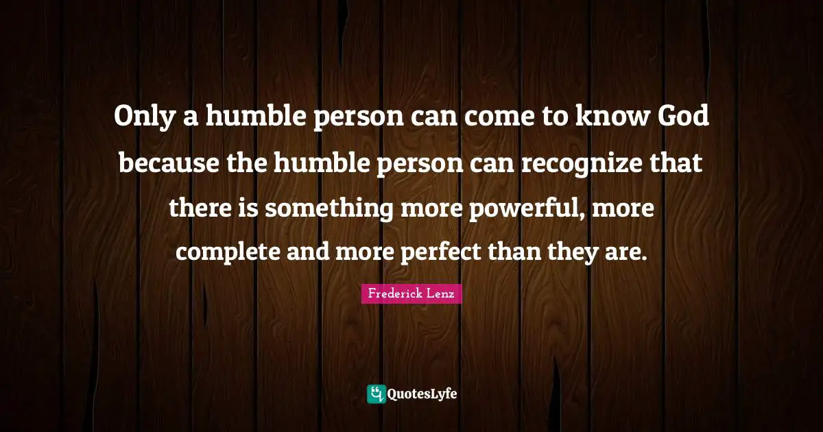Only a humble person can come to know God because the humble person can recognize that there is something more powerful, more complete and more perfect than they are.