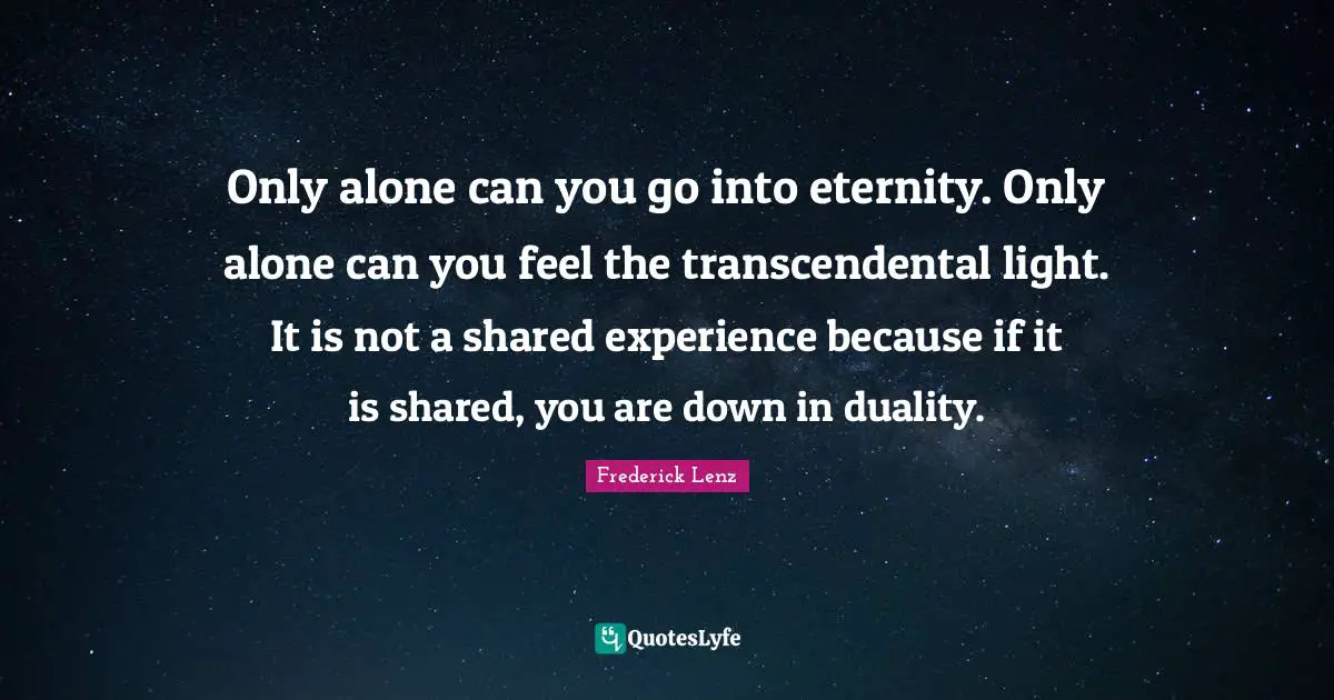 Only alone can you go into eternity. Only alone can you feel the transcendental light. It is not a shared experience because if it is shared, you are down in duality.