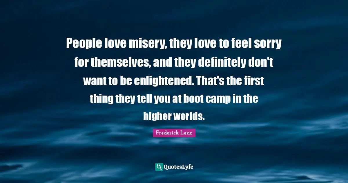 People love misery, they love to feel sorry for themselves, and they definitely don't want to be enlightened. That's the first thing they tell you at boot camp in the higher worlds.