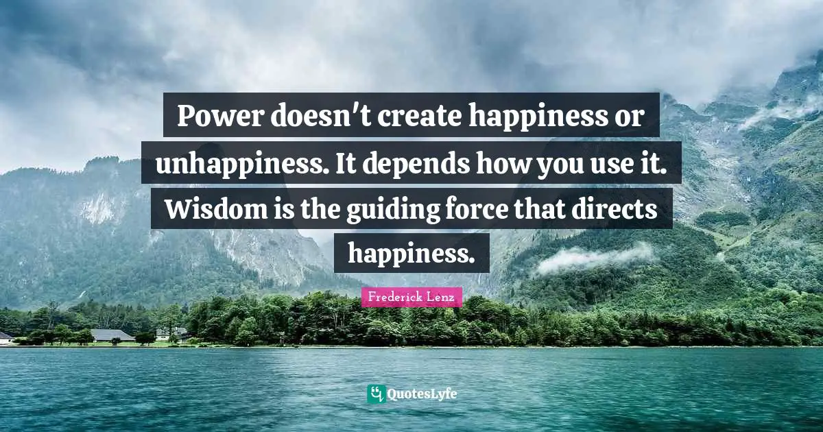 Power doesn't create happiness or unhappiness. It depends how you use it. Wisdom is the guiding force that directs happiness.