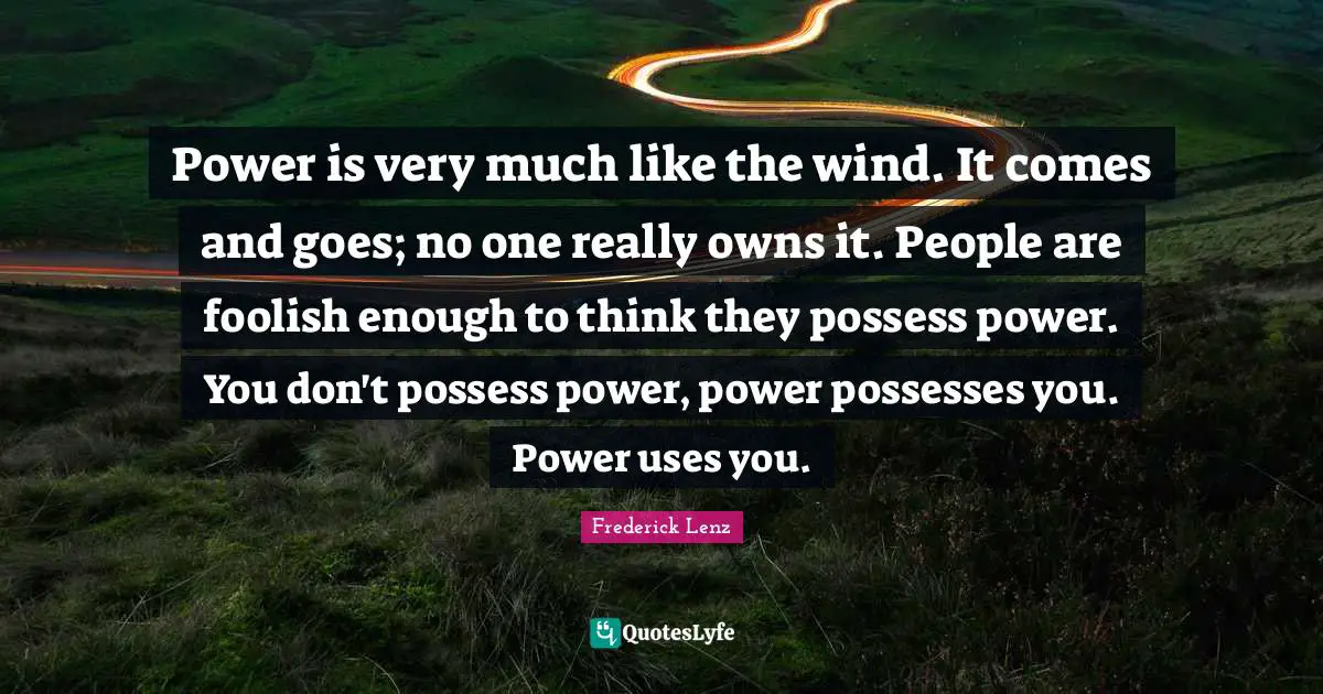 Power is very much like the wind. It comes and goes; no one really owns it. People are foolish enough to think they possess power. You don't possess power, power possesses you. Power uses you.