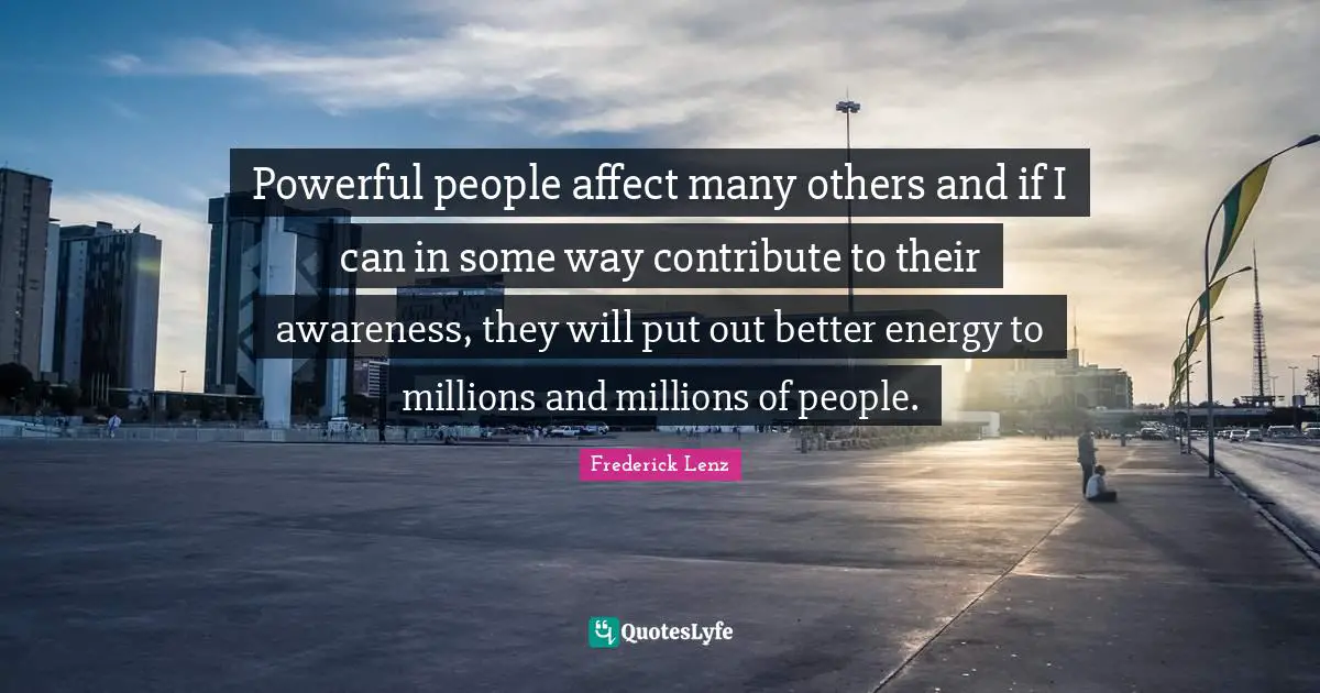 Powerful people affect many others and if I can in some way contribute to their awareness, they will put out better energy to millions and millions of people.