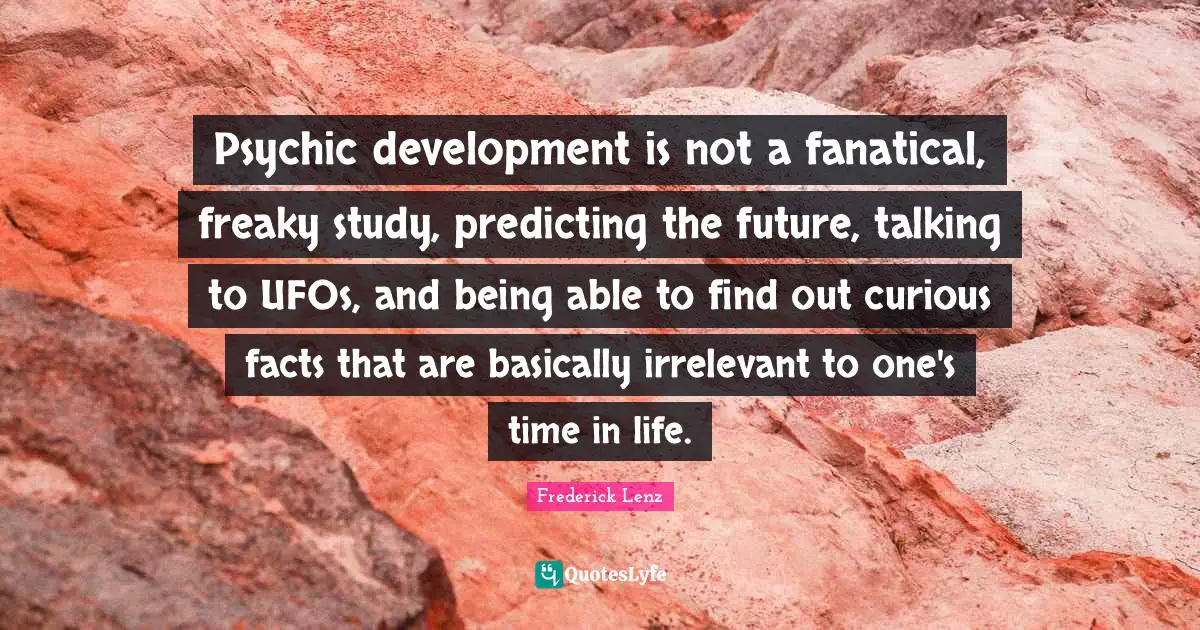 Psychic development is not a fanatical, freaky study, predicting the future, talking to UFOs, and being able to find out curious facts that are basically irrelevant to one's time in life.