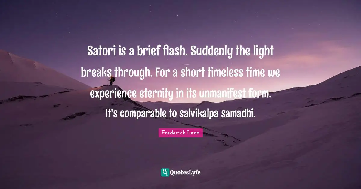 Satori is a brief flash. Suddenly the light breaks through. For a short timeless time we experience eternity in its unmanifest form. It's comparable to salvikalpa samadhi.