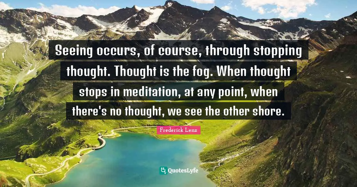Seeing occurs, of course, through stopping thought. Thought is the fog. When thought stops in meditation, at any point, when there's no thought, we see the other shore.