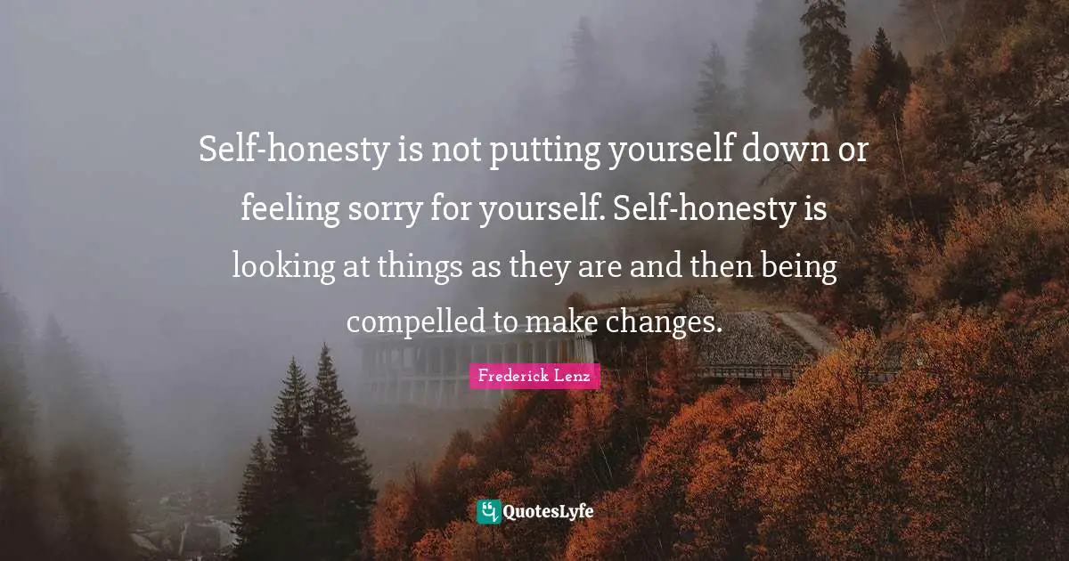 Self-honesty is not putting yourself down or feeling sorry for yourself. Self-honesty is looking at things as they are and then being compelled to make changes.