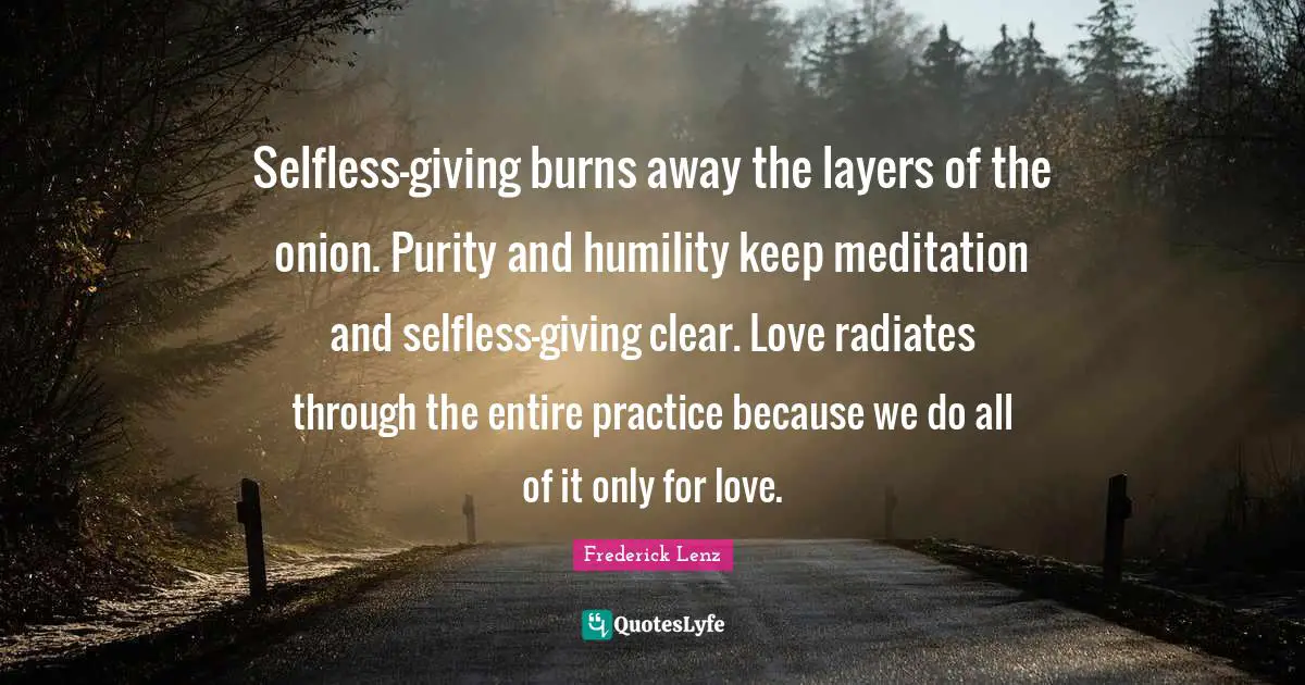 Selfless-giving burns away the layers of the onion. Purity and humility keep meditation and selfless-giving clear. Love radiates through the entire practice because we do all of it only for love.