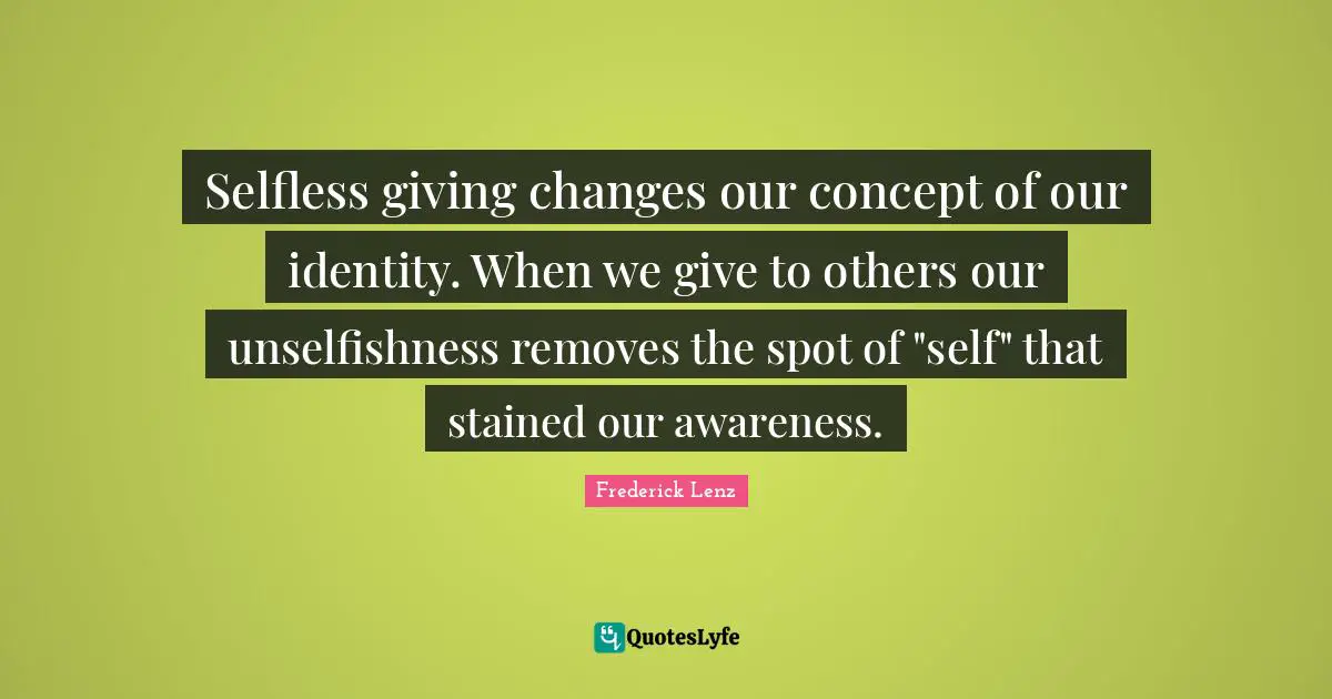 Selfless giving changes our concept of our identity. When we give to others our unselfishness removes the spot of "self" that stained our awareness.