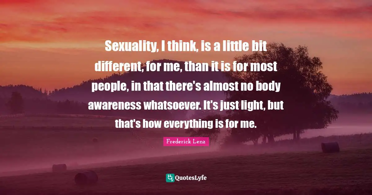 Sexuality, I think, is a little bit different, for me, than it is for most people, in that there's almost no body awareness whatsoever. It's just light, but that's how everything is for me.