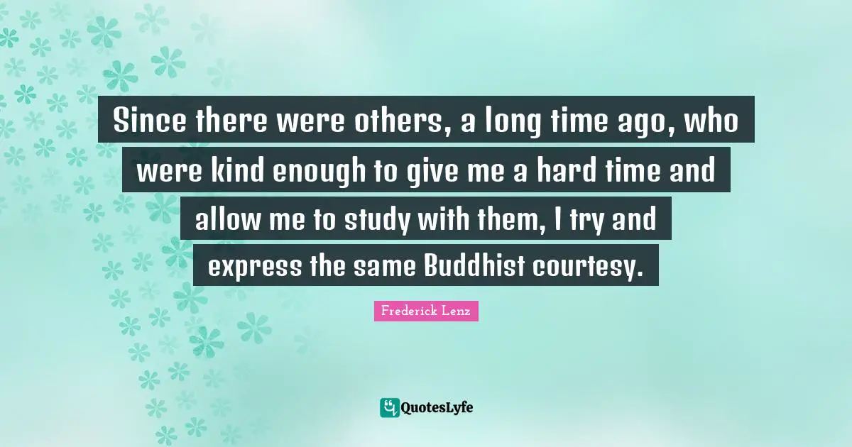 Since there were others, a long time ago, who were kind enough to give me a hard time and allow me to study with them, I try and express the same Buddhist courtesy.