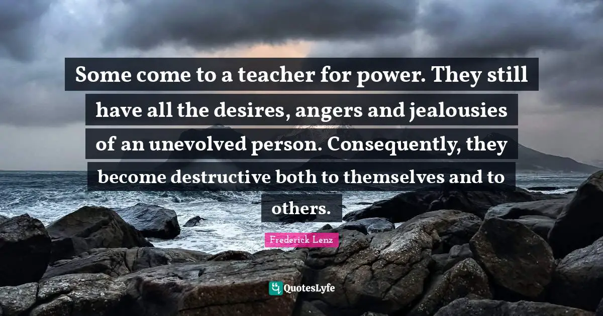 Some come to a teacher for power. They still have all the desires, angers and jealousies of an unevolved person. Consequently, they become destructive both to themselves and to others.