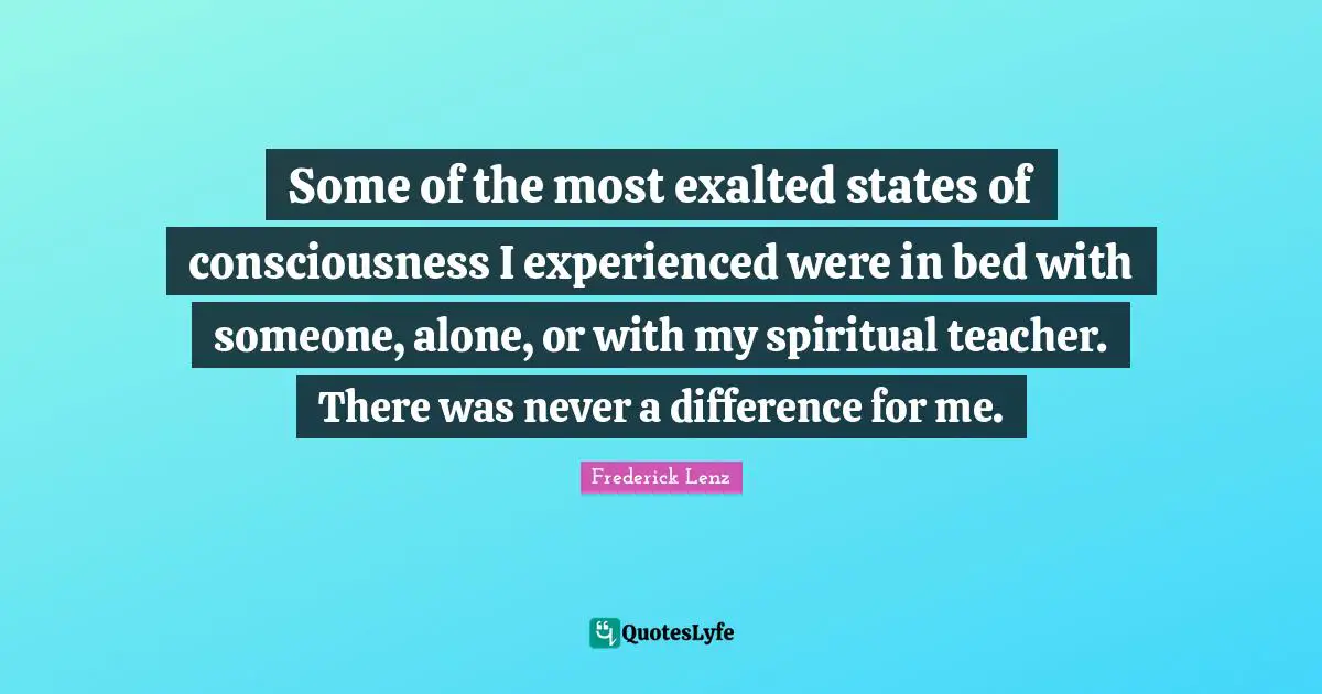 Some of the most exalted states of consciousness I experienced were in bed with someone, alone, or with my spiritual teacher. There was never a difference for me.