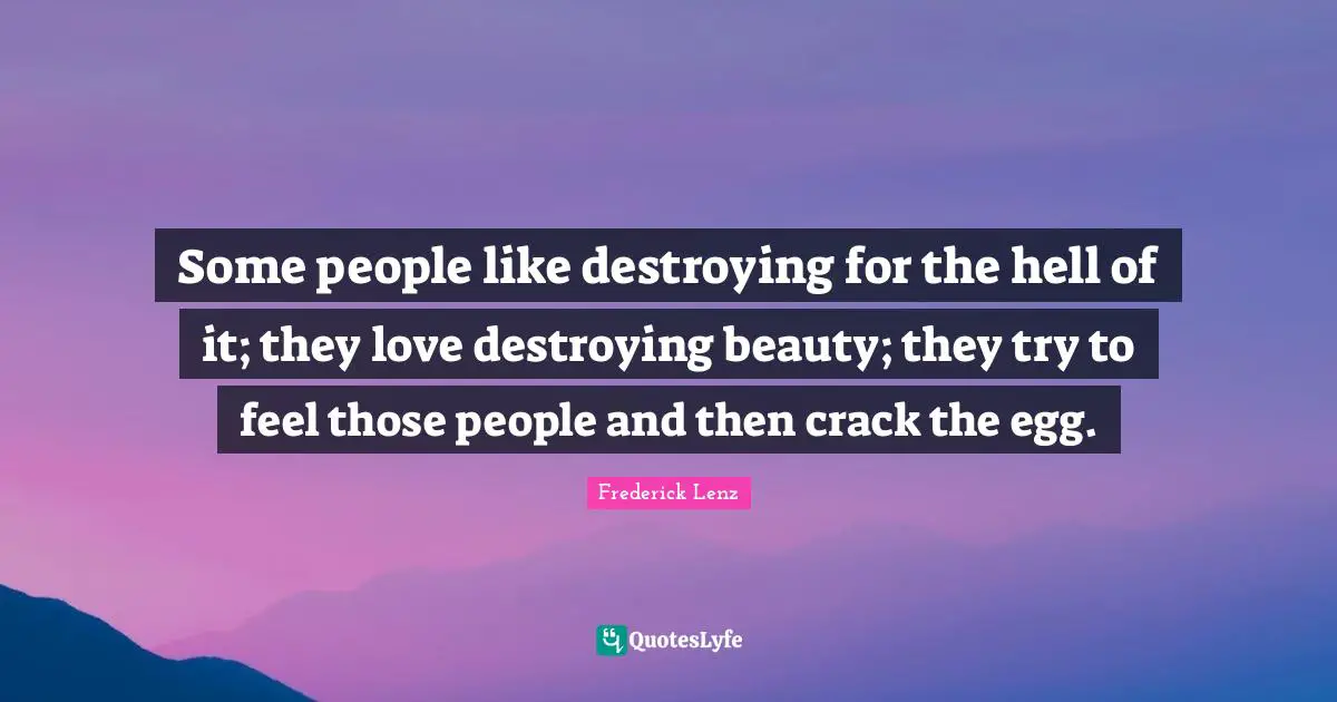Some people like destroying for the hell of it; they love destroying beauty; they try to feel those people and then crack the egg.