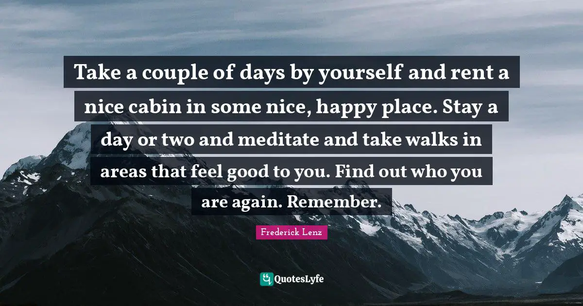 Areas Quotes: "Take a couple of days by yourself and rent a nice cabin in some nice, happy place. Stay a day or two and meditate and take walks in areas that feel good to you. Find out who you are again. Remember."