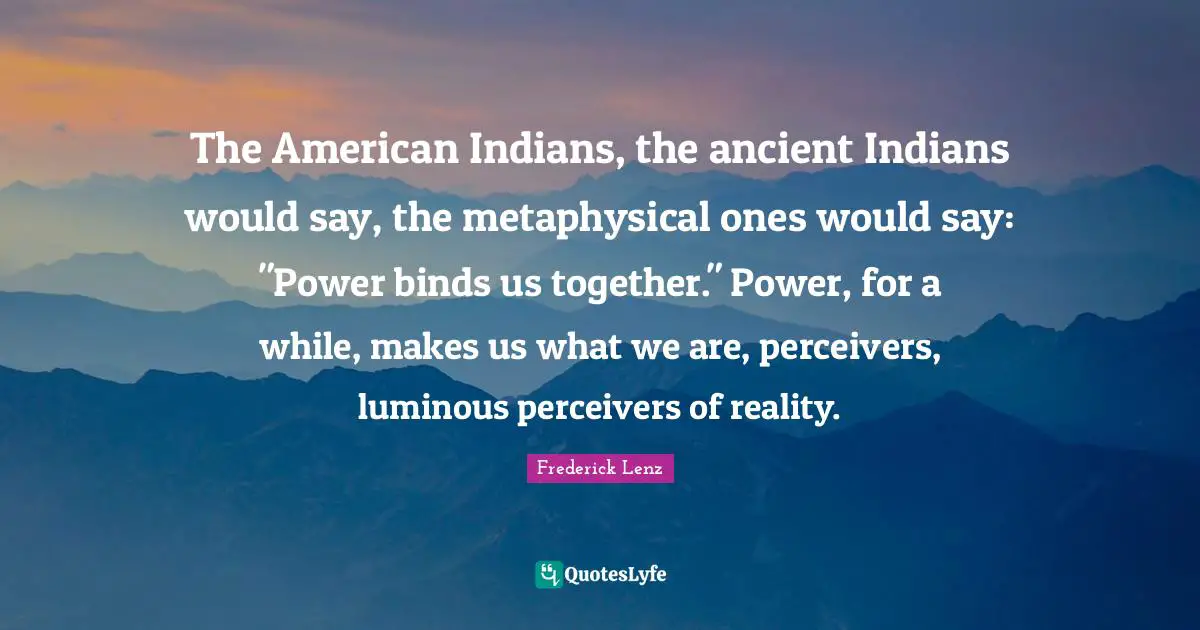 The American Indians, the ancient Indians would say, the metaphysical ones would say: "Power binds us together." Power, for a while, makes us what we are, perceivers, luminous perceivers of reality.