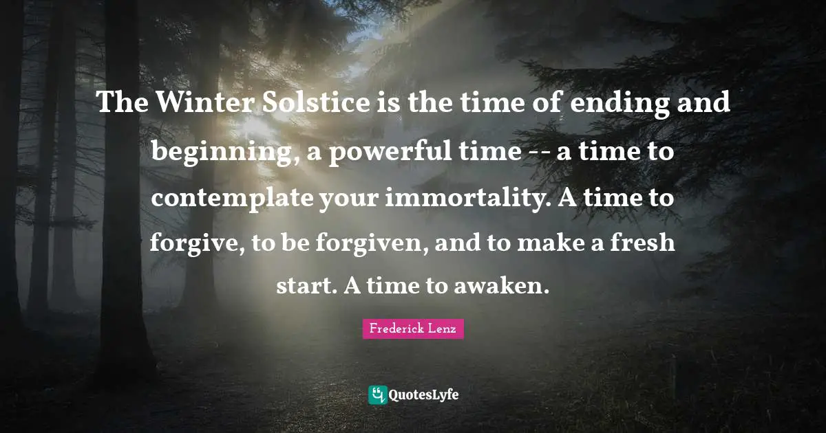 Start Quotes: "The Winter Solstice is the time of ending and beginning, a powerful time -- a time to contemplate your immortality. A time to forgive, to be forgiven, and to make a fresh start. A time to awaken."