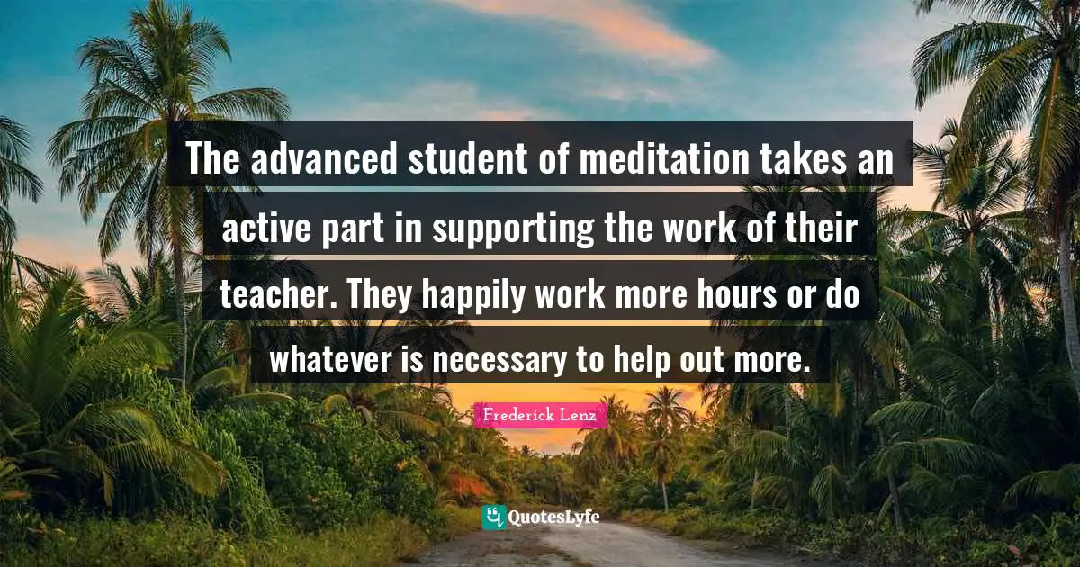 The advanced student of meditation takes an active part in supporting the work of their teacher. They happily work more hours or do whatever is necessary to help out more.