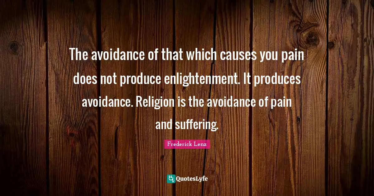 The avoidance of that which causes you pain does not produce enlightenment. It produces avoidance. Religion is the avoidance of pain and suffering.