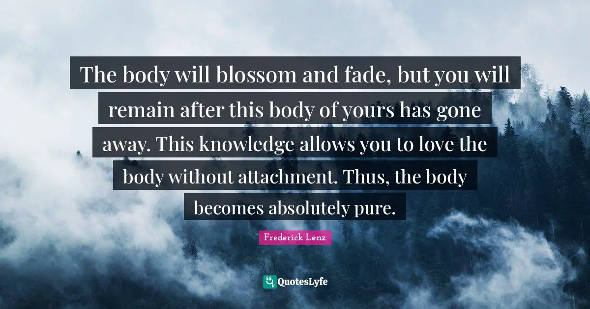 The body will blossom and fade, but you will remain after this body of yours has gone away. This knowledge allows you to love the body without attachment. Thus, the body becomes absolutely pure.