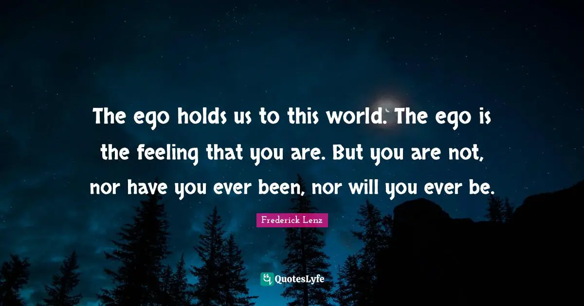 The ego holds us to this world. The ego is the feeling that you are. But you are not, nor have you ever been, nor will you ever be.