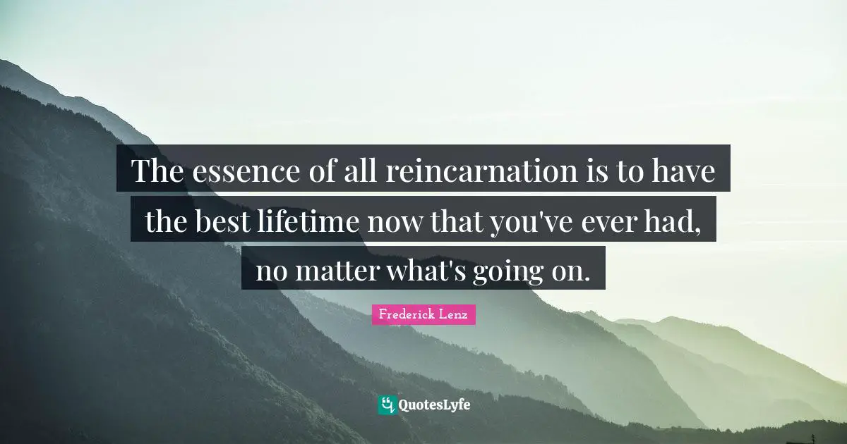The essence of all reincarnation is to have the best lifetime now that you've ever had, no matter what's going on.