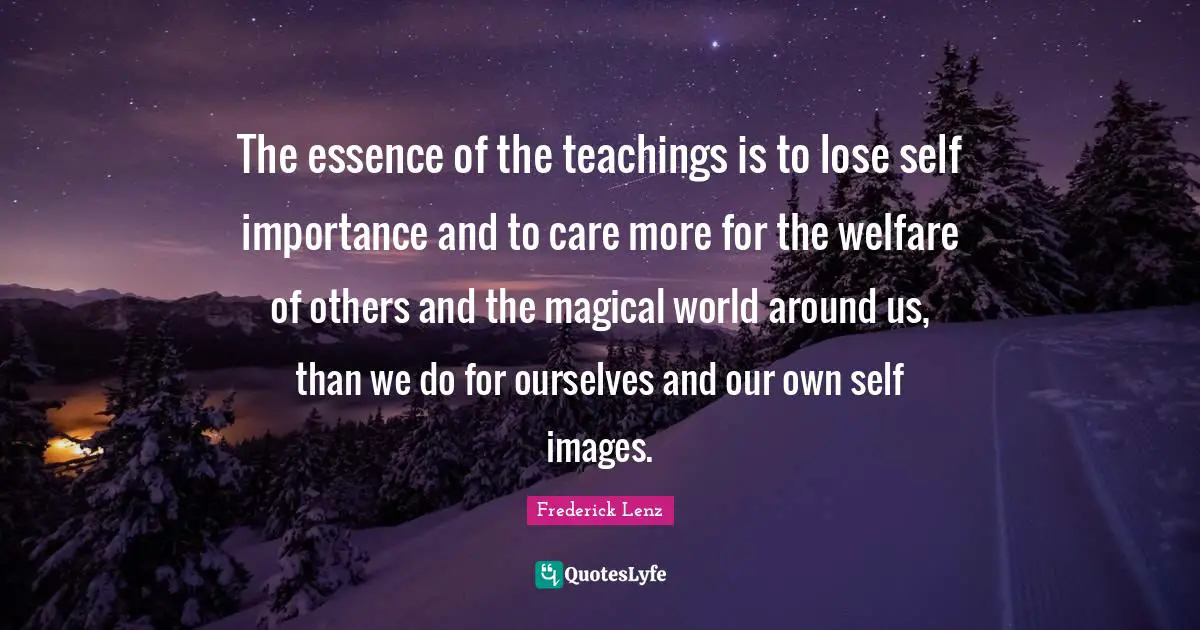 The essence of the teachings is to lose self importance and to care more for the welfare of others and the magical world around us, than we do for ourselves and our own self images.