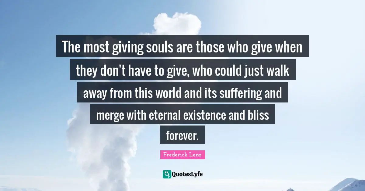 The most giving souls are those who give when they don't have to give, who could just walk away from this world and its suffering and merge with eternal existence and bliss forever.