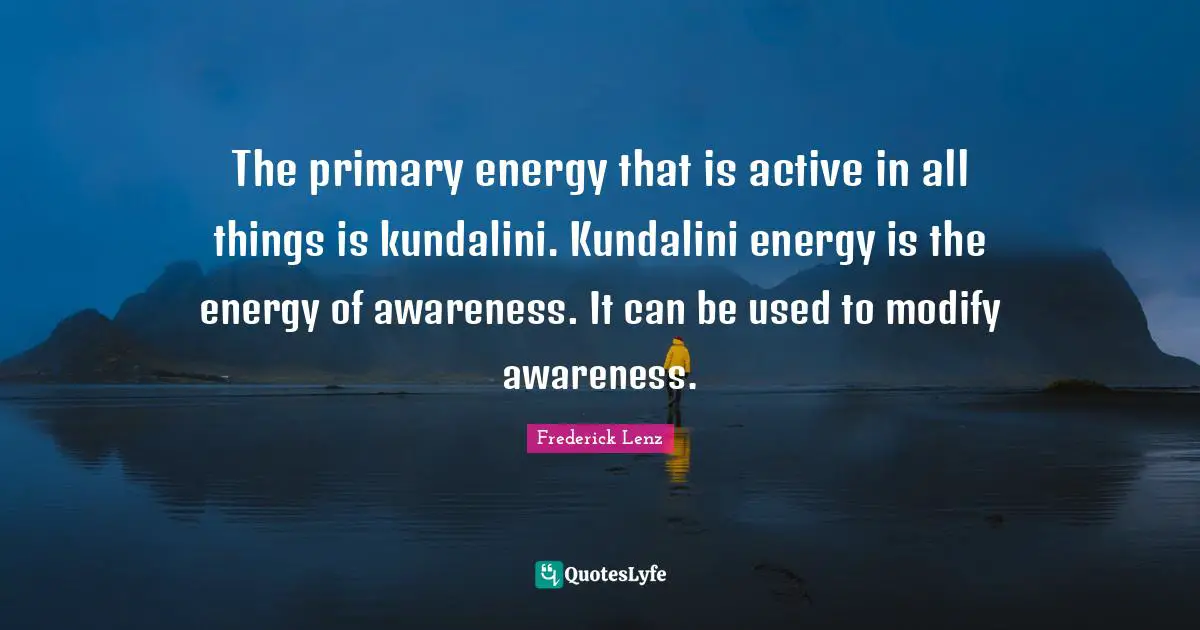 The primary energy that is active in all things is kundalini. Kundalini energy is the energy of awareness. It can be used to modify awareness.