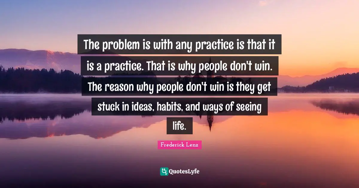 The problem is with any practice is that it is a practice. That is why people don't win. The reason why people don't win is they get stuck in ideas, habits, and ways of seeing life.