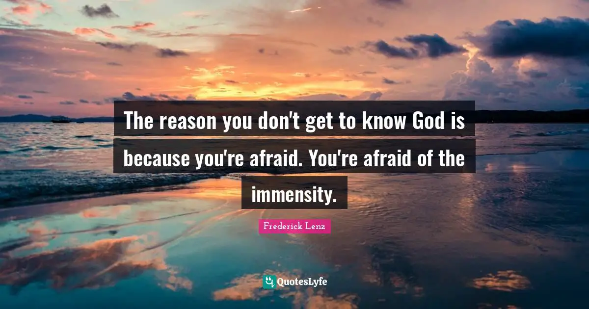 The reason you don't get to know God is because you're afraid. You're afraid of the immensity.
