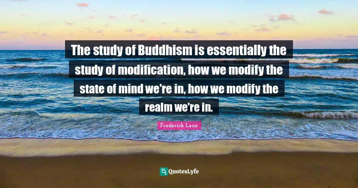 The study of Buddhism is essentially the study of modification, how we modify the state of mind we're in, how we modify the realm we're in.