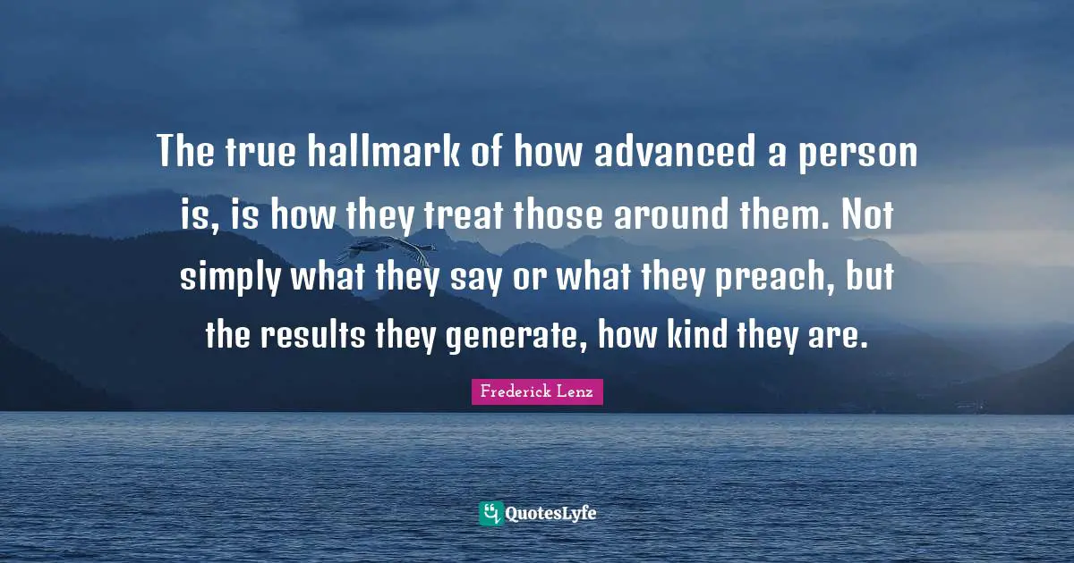 The true hallmark of how advanced a person is, is how they treat those around them. Not simply what they say or what they preach, but the results they generate, how kind they are.