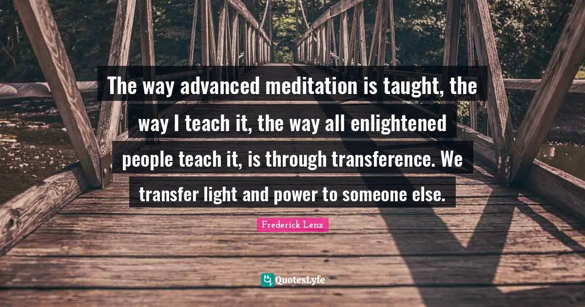 The way advanced meditation is taught, the way I teach it, the way all enlightened people teach it, is through transference. We transfer light and power to someone else.