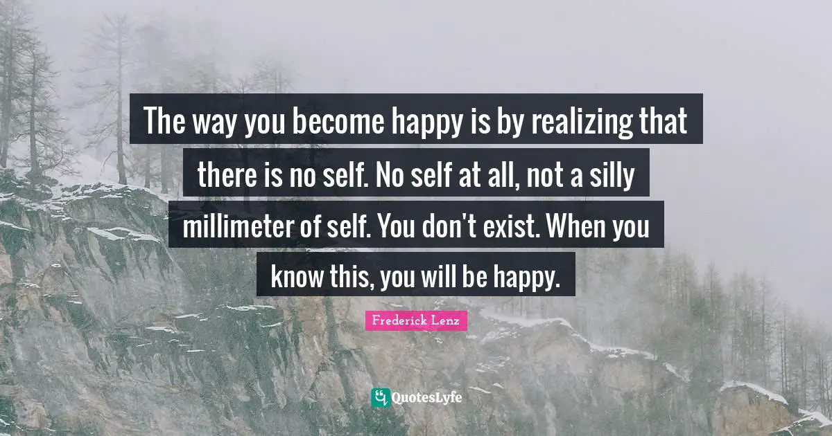 The way you become happy is by realizing that there is no self. No self at all, not a silly millimeter of self. You don't exist. When you know this, you will be happy.