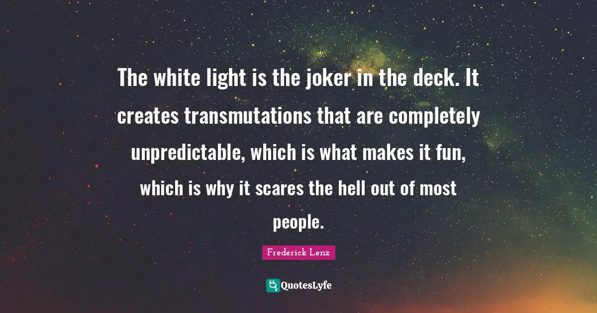 The white light is the joker in the deck. It creates transmutations that are completely unpredictable, which is what makes it fun, which is why it scares the hell out of most people.