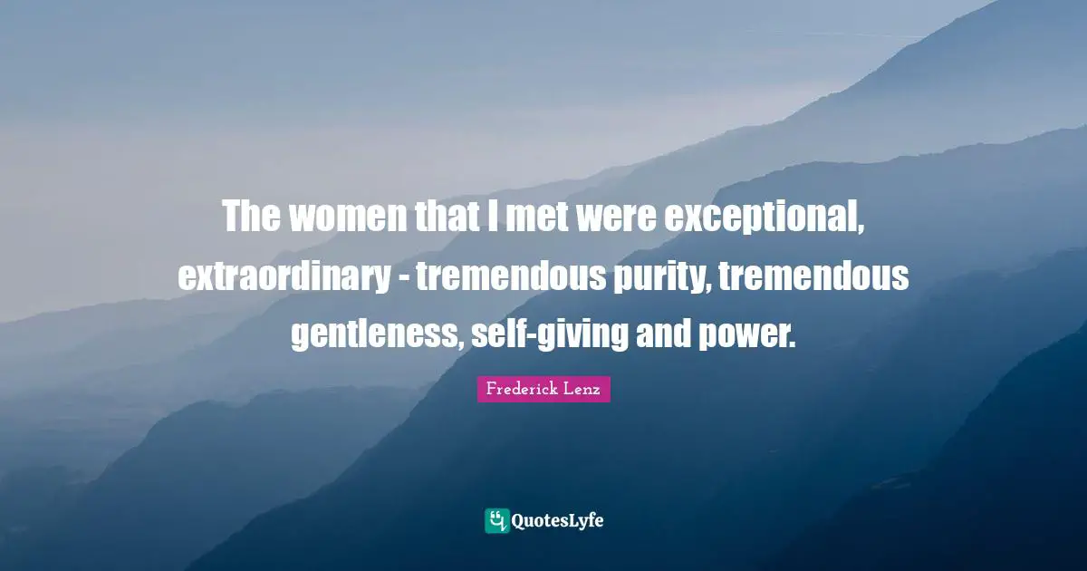 The women that I met were exceptional, extraordinary - tremendous purity, tremendous gentleness, self-giving and power.