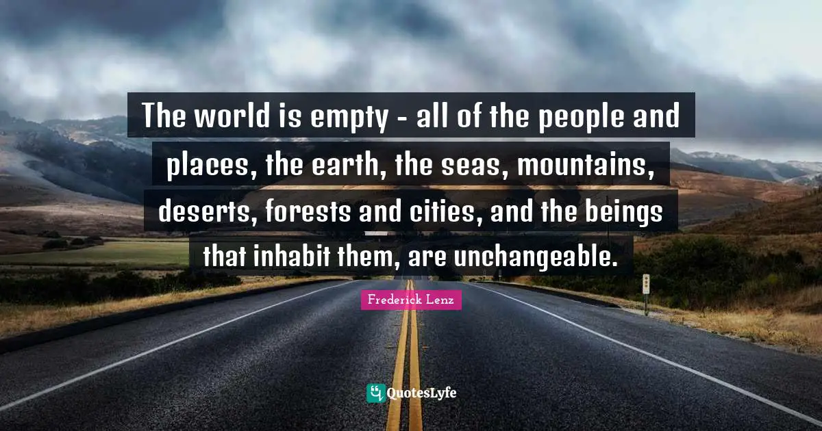 The world is empty - all of the people and places, the earth, the seas, mountains, deserts, forests and cities, and the beings that inhabit them, are unchangeable.